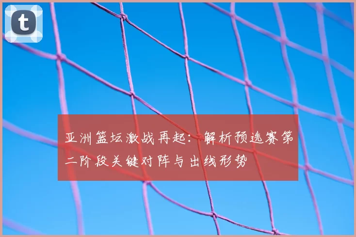 亚洲篮坛激战再起:解析预选赛第二阶段关键对阵与出线形势
