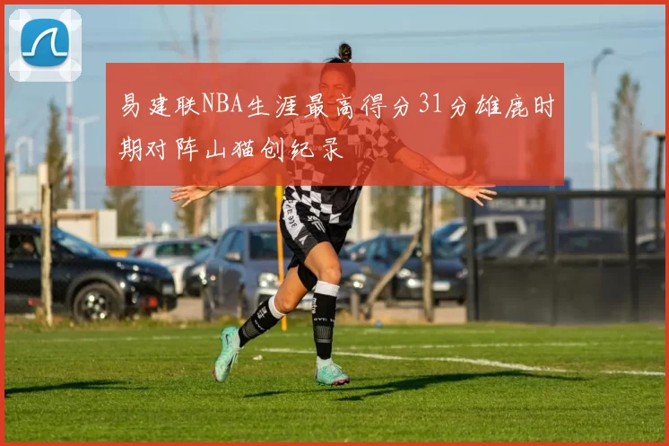 易建联NBA生涯最高得分31分雄鹿时期对阵山猫创纪录