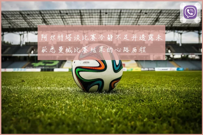 阿尔特塔谈比赛冷静不足并透露未获悉曼城比赛结果的心路历程