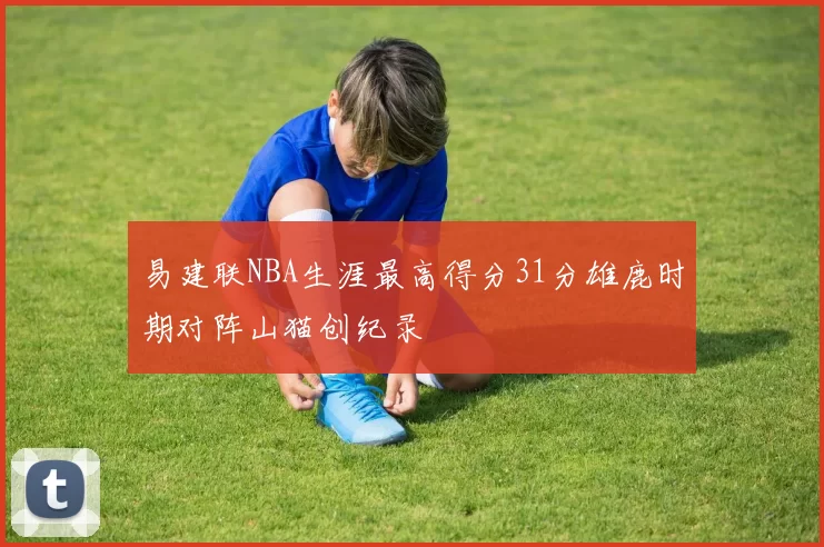 易建联NBA生涯最高得分31分雄鹿时期对阵山猫创纪录
