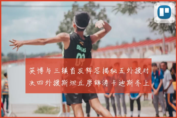英博与三镇首发阵容揭秘五外援对决四外援斯坦丘廖锦涛卡迪斯齐上阵