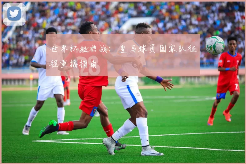世界杯经典战:皇马球员国家队征程重播指南