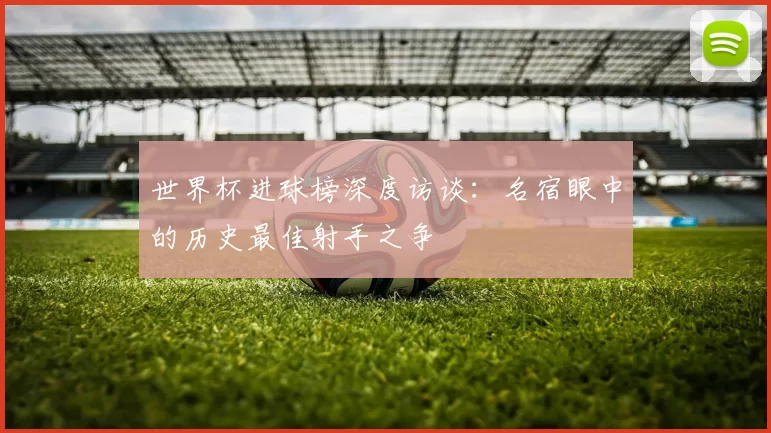 世界杯进球榜深度访谈:名宿眼中的历史最佳射手之争