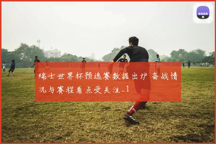 瑞士世界杯预选赛数据出炉 备战情况与赛程看点受关注_1