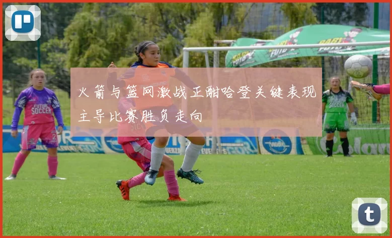 火箭与篮网激战正酣哈登关键表现主导比赛胜负走向