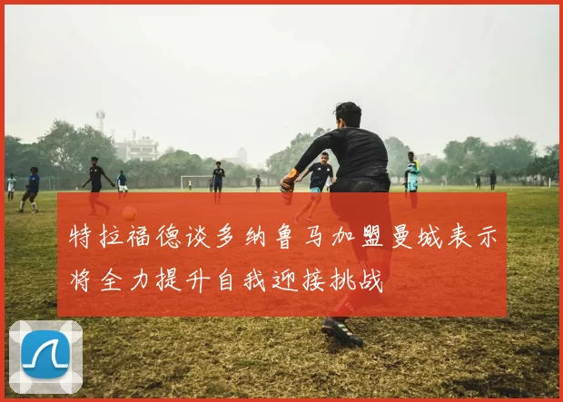 特拉福德谈多纳鲁马加盟曼城表示将全力提升自我迎接挑战