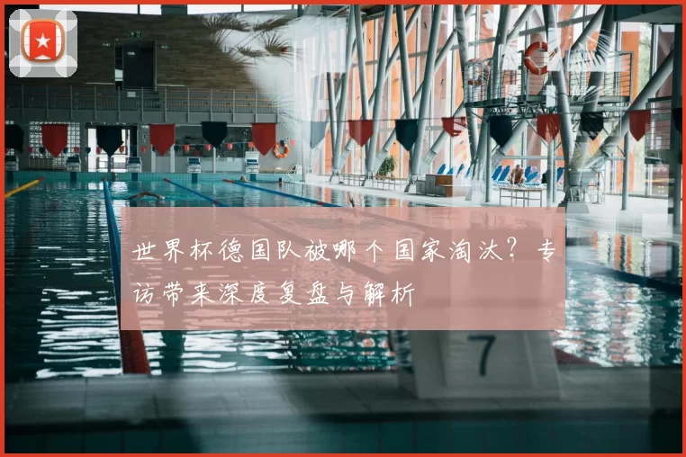 世界杯德国队被哪个国家淘汰?专访带来深度复盘与解析