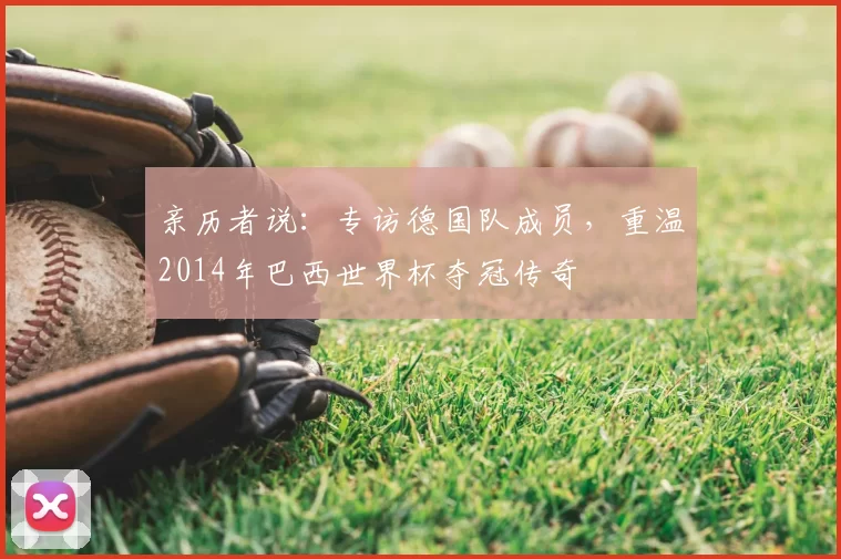 亲历者说:专访德国队成员,重温2014年巴西世界杯夺冠传奇
