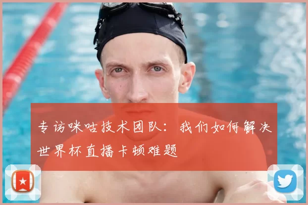 专访咪咕技术团队:我们如何解决世界杯直播卡顿难题
