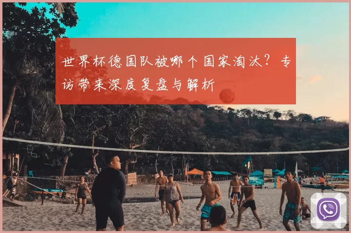 世界杯德国队被哪个国家淘汰?专访带来深度复盘与解析