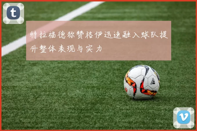 特拉福德称赞格伊迅速融入球队提升整体表现与实力