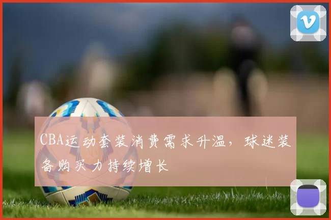 CBA运动套装消费需求升温,球迷装备购买力持续增长