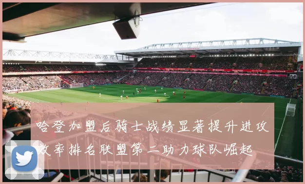 哈登加盟后骑士战绩显著提升进攻效率排名联盟第二助力球队崛起