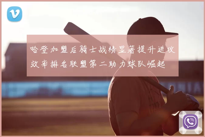哈登加盟后骑士战绩显著提升进攻效率排名联盟第二助力球队崛起