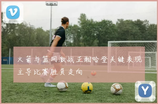 火箭与篮网激战正酣哈登关键表现主导比赛胜负走向