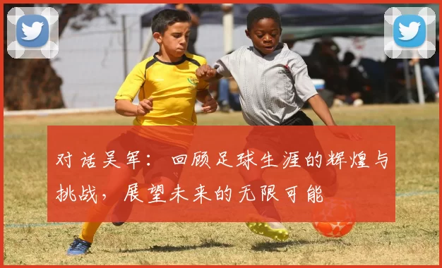 对话吴军:回顾足球生涯的辉煌与挑战,展望未来的无限可能