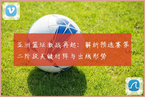 亚洲篮坛激战再起:解析预选赛第二阶段关键对阵与出线形势
