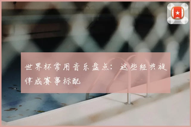 世界杯常用音乐盘点:这些经典旋律成赛事标配