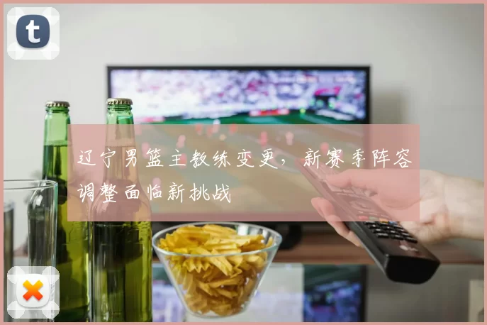 辽宁男篮主教练变更,新赛季阵容调整面临新挑战