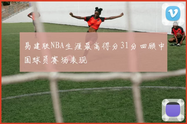 易建联NBA生涯最高得分31分回顾中国球员赛场表现