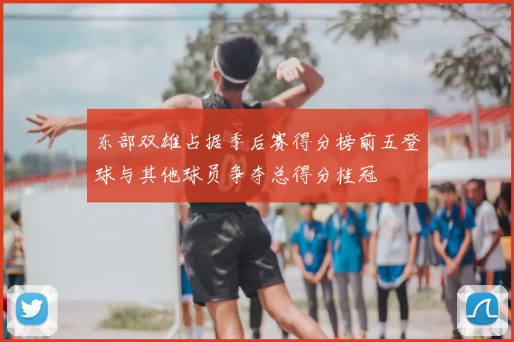 东部双雄占据季后赛得分榜前五登球与其他球员争夺总得分桂冠