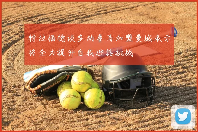 特拉福德谈多纳鲁马加盟曼城表示将全力提升自我迎接挑战
