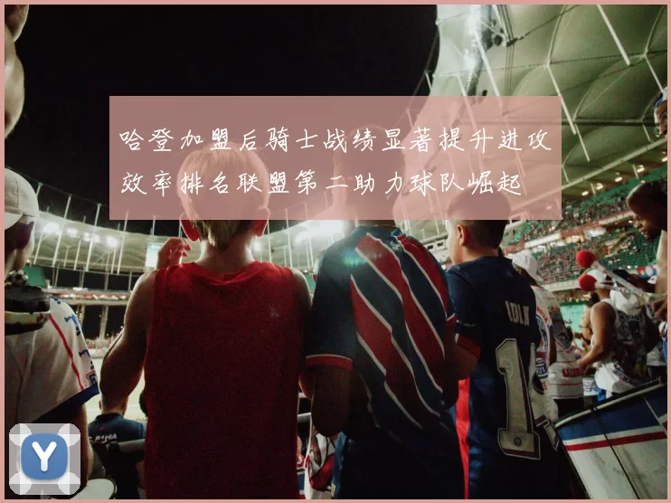 哈登加盟后骑士战绩显著提升进攻效率排名联盟第二助力球队崛起