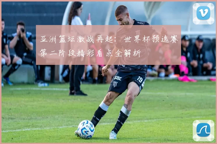 亚洲篮坛激战再起:世界杯预选赛第二阶段精彩看点全解析