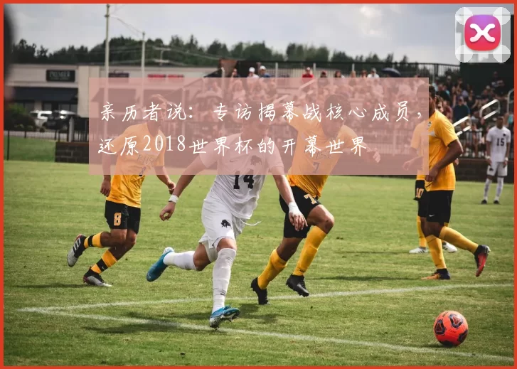 亲历者说:专访揭幕战核心成员,还原2018世界杯的开幕世界
