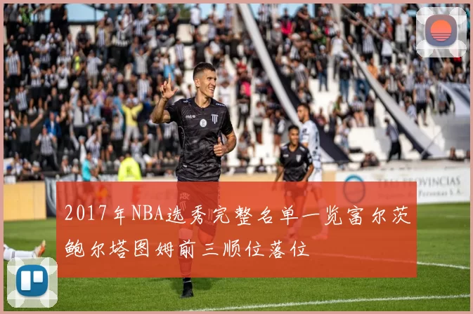 2017年NBA选秀完整名单一览富尔茨鲍尔塔图姆前三顺位落位