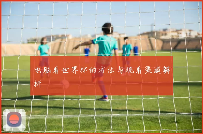 电脑看世界杯的方法与观看渠道解析