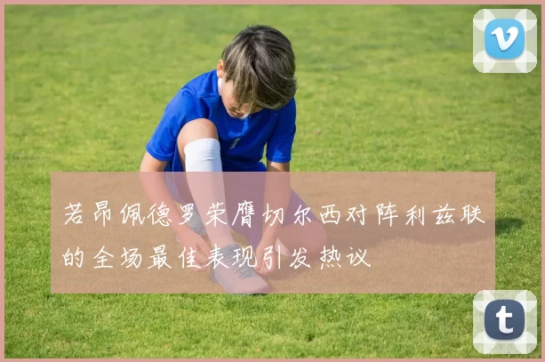 若昂佩德罗荣膺切尔西对阵利兹联的全场最佳表现引发热议