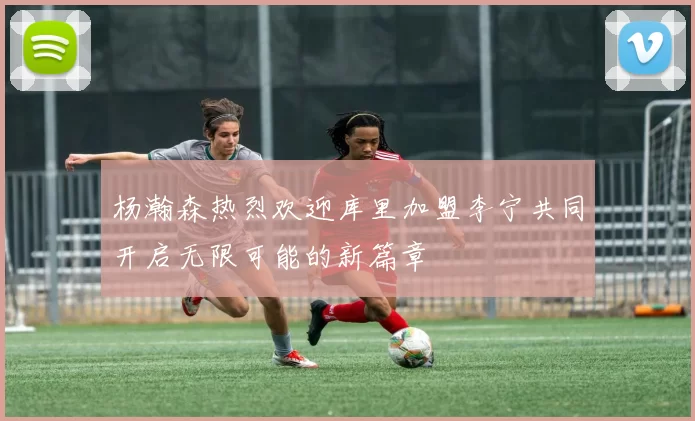 杨瀚森热烈欢迎库里加盟李宁共同开启无限可能的新篇章
