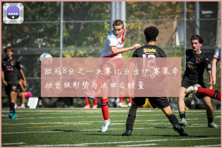 欧冠8分之一决赛比分出炉 赛果牵动晋级形势与次回合较量