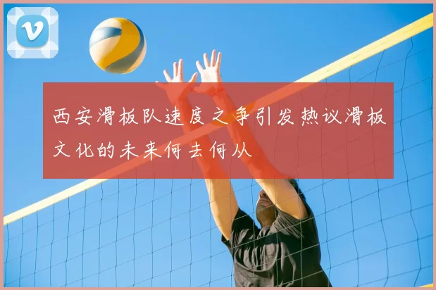 西安滑板队速度之争引发热议滑板文化的未来何去何从