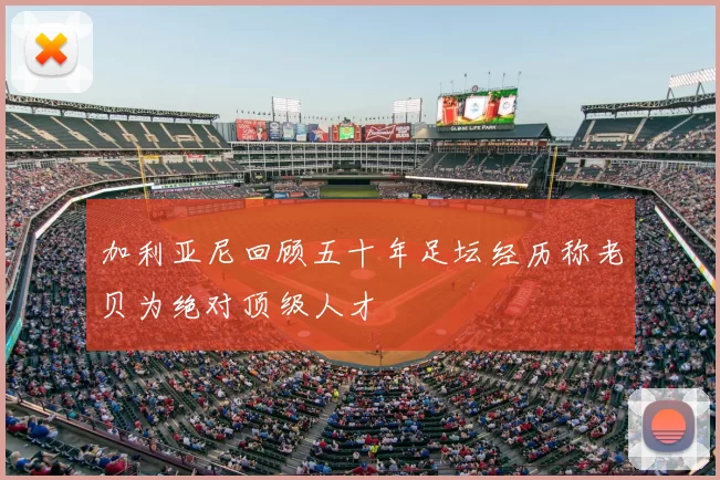 加利亚尼回顾五十年足坛经历称老贝为绝对顶级人才
