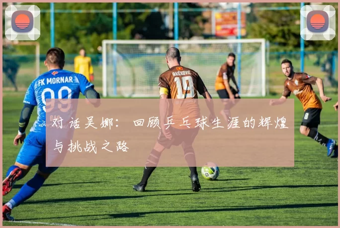 对话吴娜:回顾乒乓球生涯的辉煌与挑战之路