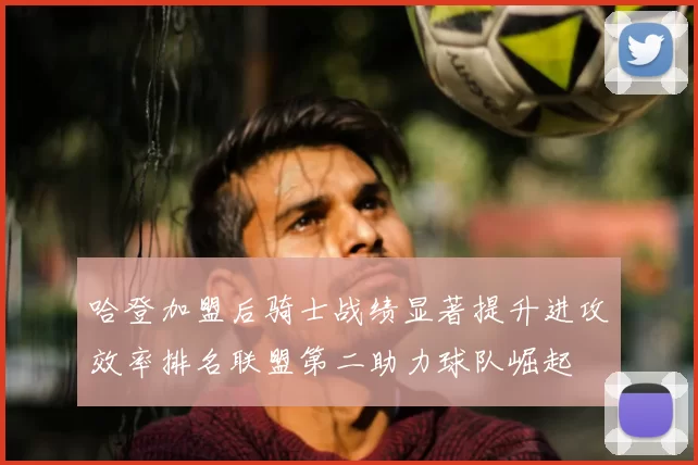 哈登加盟后骑士战绩显著提升进攻效率排名联盟第二助力球队崛起