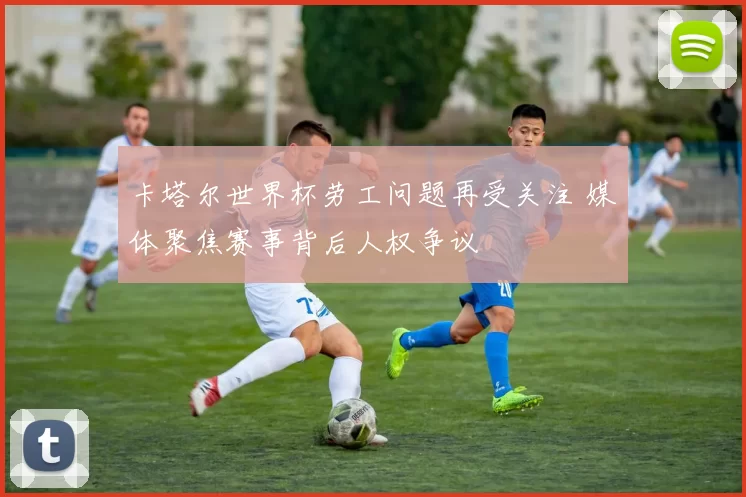 卡塔尔世界杯劳工问题再受关注 媒体聚焦赛事背后人权争议