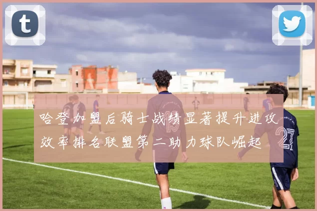 哈登加盟后骑士战绩显著提升进攻效率排名联盟第二助力球队崛起