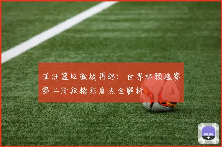 亚洲篮坛激战再起:世界杯预选赛第二阶段精彩看点全解析