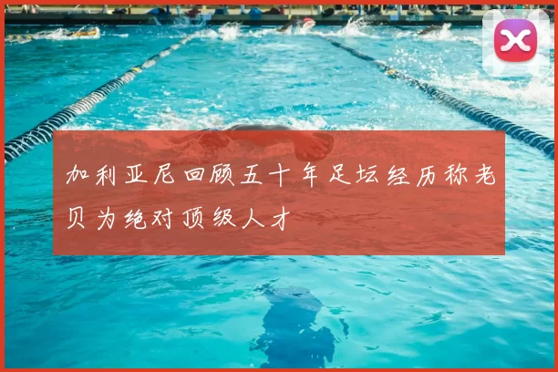 加利亚尼回顾五十年足坛经历称老贝为绝对顶级人才