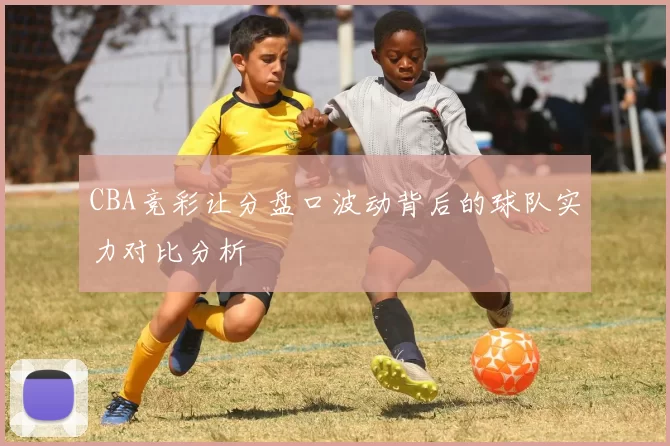 CBA竞彩让分盘口波动背后的球队实力对比分析