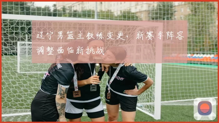 辽宁男篮主教练变更,新赛季阵容调整面临新挑战