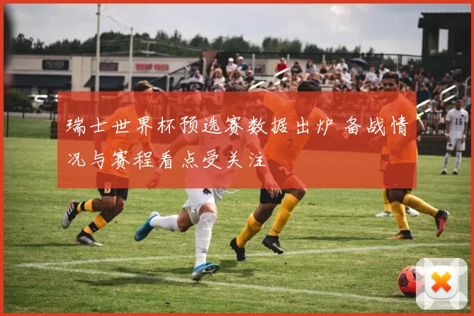 瑞士世界杯预选赛数据出炉 备战情况与赛程看点受关注