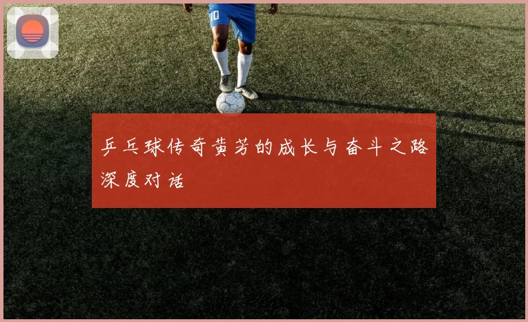 乒乓球传奇黄芳的成长与奋斗之路深度对话