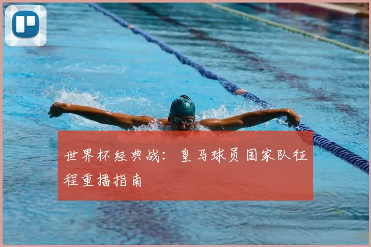 世界杯经典战:皇马球员国家队征程重播指南