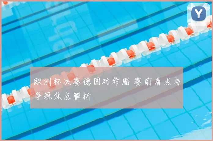 欧洲杯决赛德国对希腊 赛前看点与争冠焦点解析