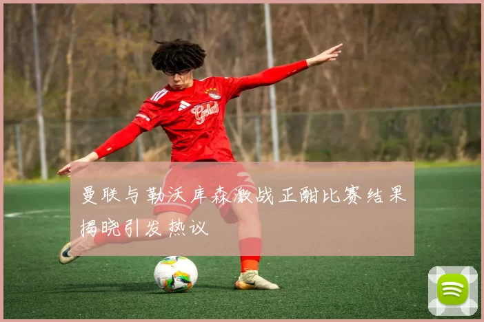 曼联与勒沃库森激战正酣比赛结果揭晓引发热议