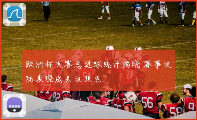 欧洲杯决赛总进球统计揭晓 赛事攻防表现成关注焦点